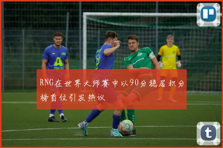 RNG在世界大师赛中以90分稳居积分榜首位引发热议