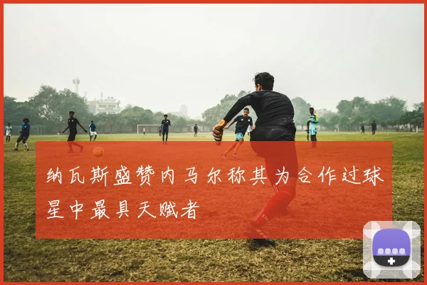 纳瓦斯盛赞内马尔称其为合作过球星中最具天赋者