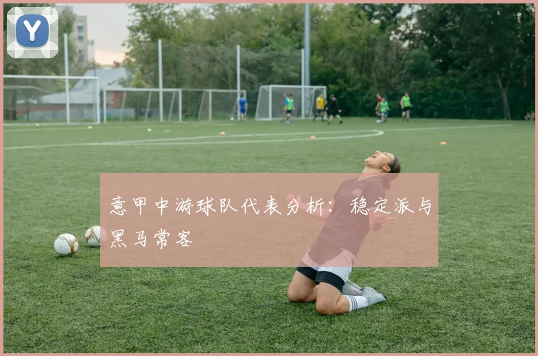 意甲中游球队代表分析：稳定派与黑马常客