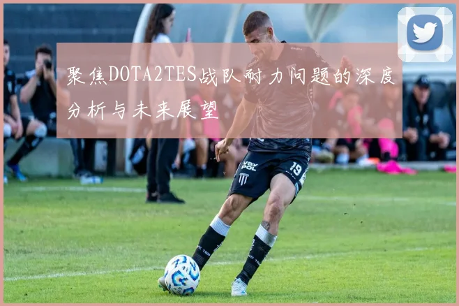 聚焦DOTA2TES战队耐力问题的深度分析与未来展望