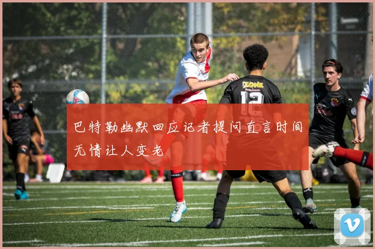 巴特勒幽默回应记者提问直言时间无情让人变老