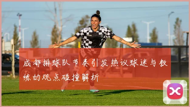 成都排球队节奏引发热议球迷与教练的观点碰撞解析