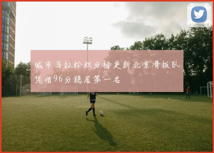城市马拉松积分榜更新北京滑板队凭借96分稳居第一名