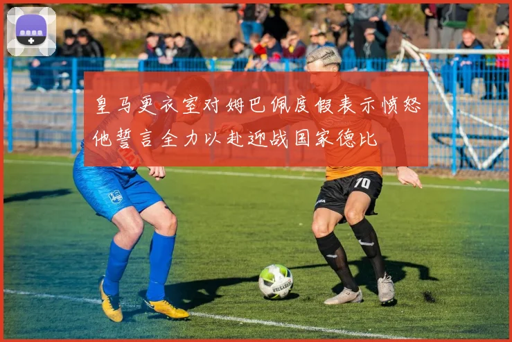 皇马更衣室对姆巴佩度假表示愤怒他誓言全力以赴迎战国家德比