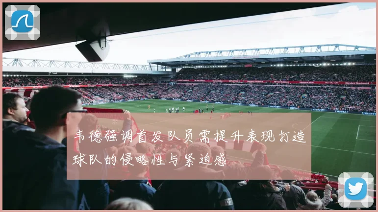 韦德强调首发队员需提升表现打造球队的侵略性与紧迫感