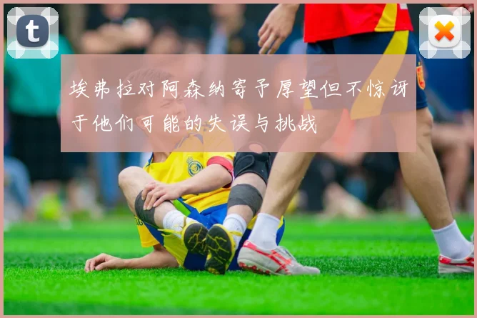 埃弗拉对阿森纳寄予厚望但不惊讶于他们可能的失误与挑战