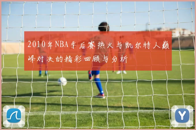 2010年NBA季后赛热火与凯尔特人巅峰对决的精彩回顾与分析