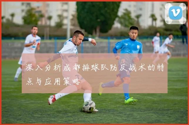 深入分析成都排球队防反战术的特点与应用策略