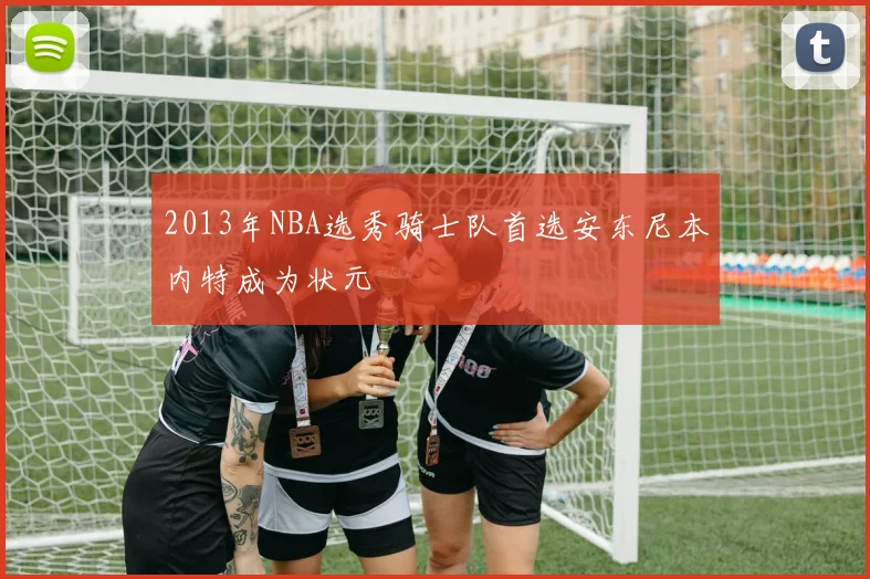2013年NBA选秀骑士队首选安东尼本内特成为状元