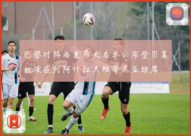 巴黎对阵洛里昂大名单公布登贝莱杜埃在列阿什拉夫维蒂尼亚缺席