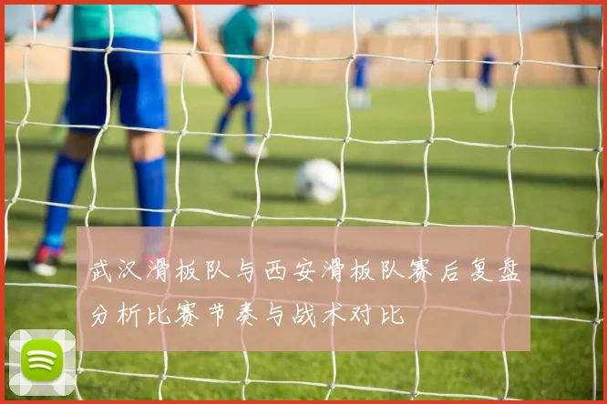 武汉滑板队与西安滑板队赛后复盘分析比赛节奏与战术对比