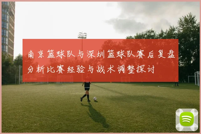 南京篮球队与深圳篮球队赛后复盘分析比赛经验与战术调整探讨